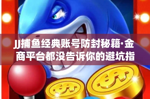 JJ捕鱼经典账号防封秘籍·金商平台都没告诉你的避坑指南